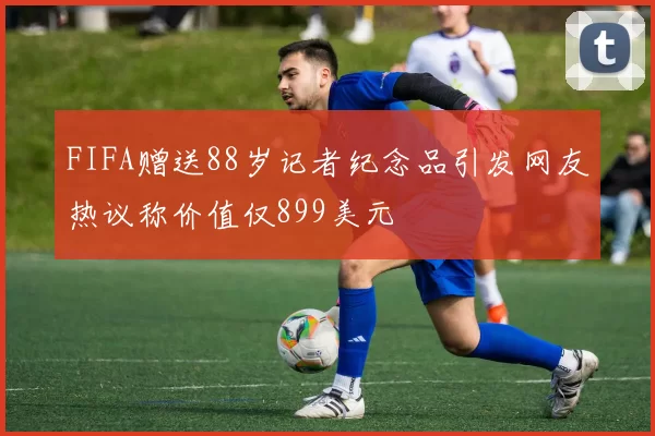 FIFA赠送88岁记者纪念品引发网友热议称价值仅899美元