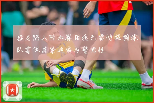 猛龙陷入附加赛困境巴雷特强调球队需保持紧迫感与警觉性