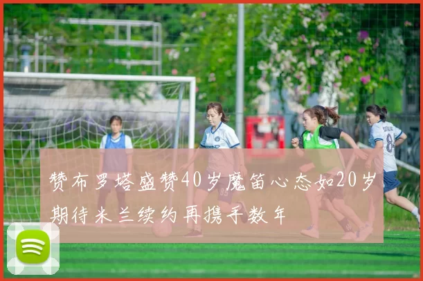 赞布罗塔盛赞40岁魔笛心态如20岁期待米兰续约再携手数年