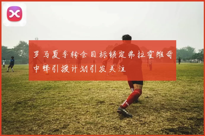 罗马夏季转会目标锁定弗拉霍维奇中锋引援计划引发关注