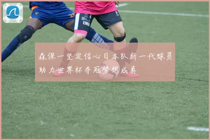 森保一坚定信心日本队新一代球员助力世界杯夺冠梦想成真