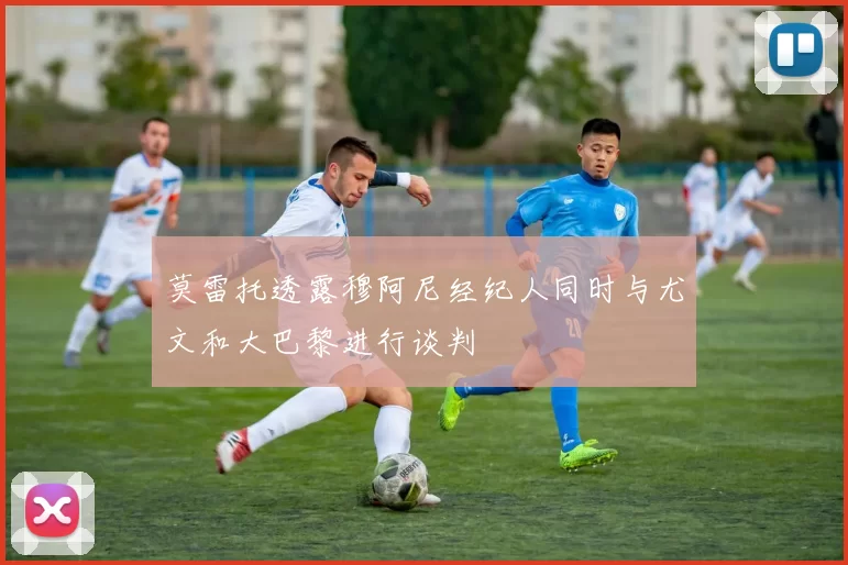 莫雷托透露穆阿尼经纪人同时与尤文和大巴黎进行谈判