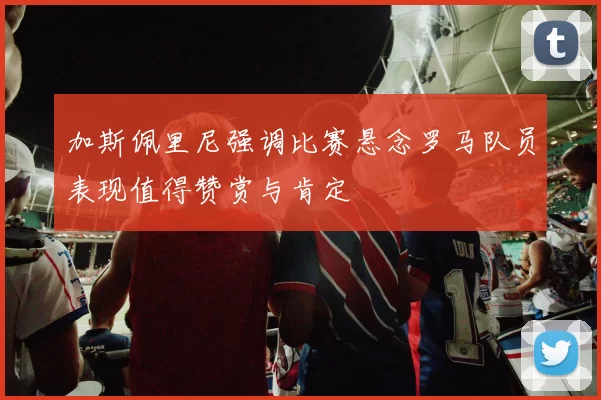 加斯佩里尼强调比赛悬念罗马队员表现值得赞赏与肯定