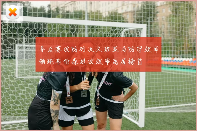 季后赛攻防对决文班亚马防守效率领跑布伦森进攻效率高居榜首