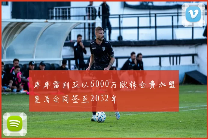 库库雷利亚以6000万欧转会费加盟皇马合同签至2032年
