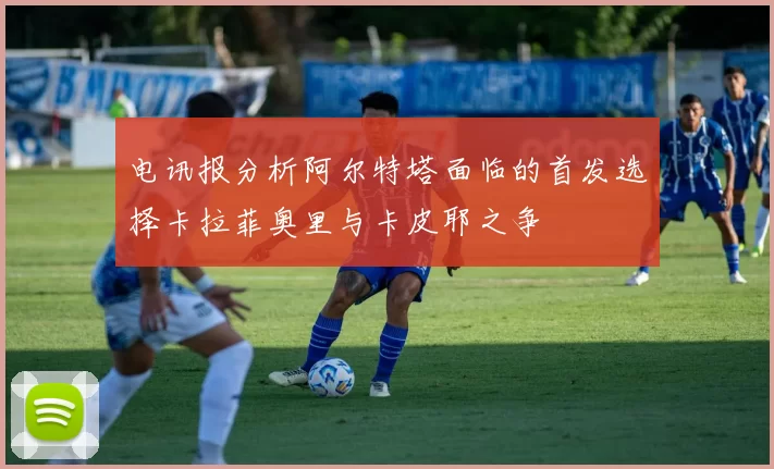 电讯报分析阿尔特塔面临的首发选择卡拉菲奥里与卡皮耶之争