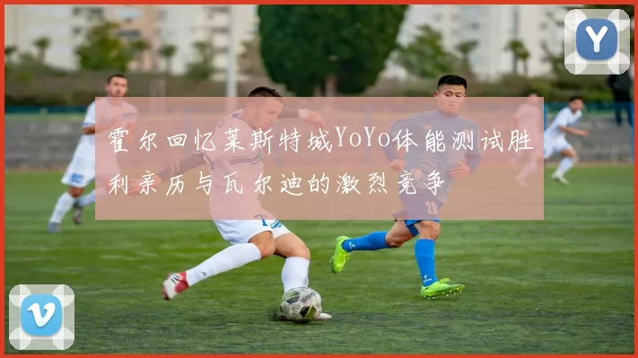 霍尔回忆莱斯特城YoYo体能测试胜利亲历与瓦尔迪的激烈竞争