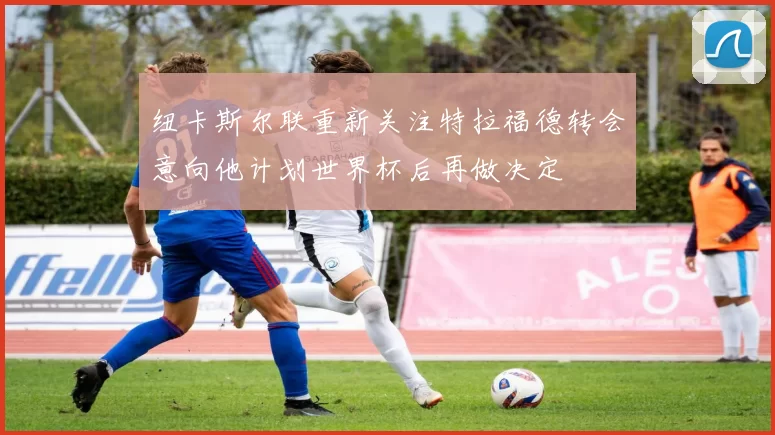 纽卡斯尔联重新关注特拉福德转会意向他计划世界杯后再做决定