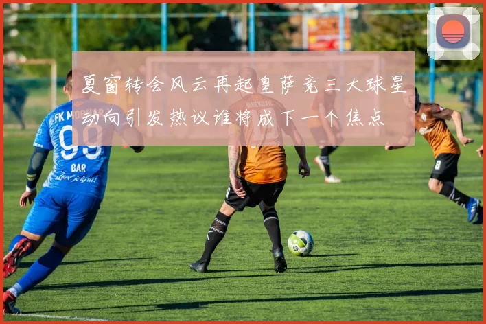 夏窗转会风云再起皇萨竞三大球星动向引发热议谁将成下一个焦点