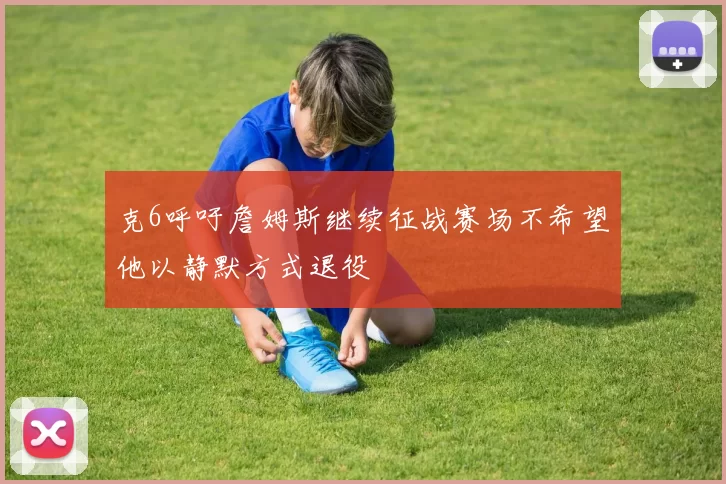 克6呼吁詹姆斯继续征战赛场不希望他以静默方式退役