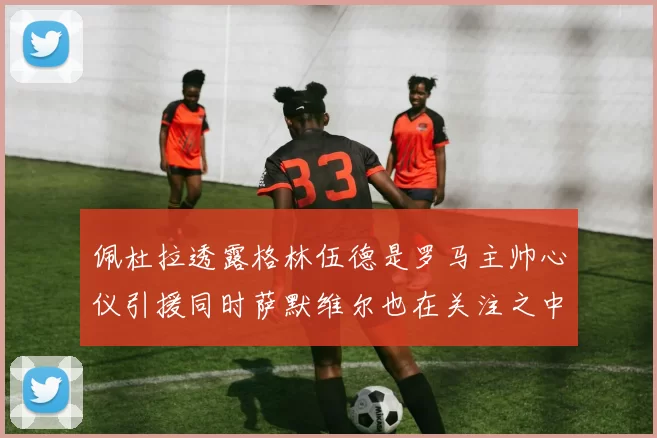 佩杜拉透露格林伍德是罗马主帅心仪引援同时萨默维尔也在关注之中