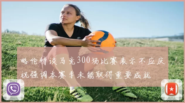 略伦特谈马竞300场比赛表示不应庆祝强调本赛季未能取得重要成就