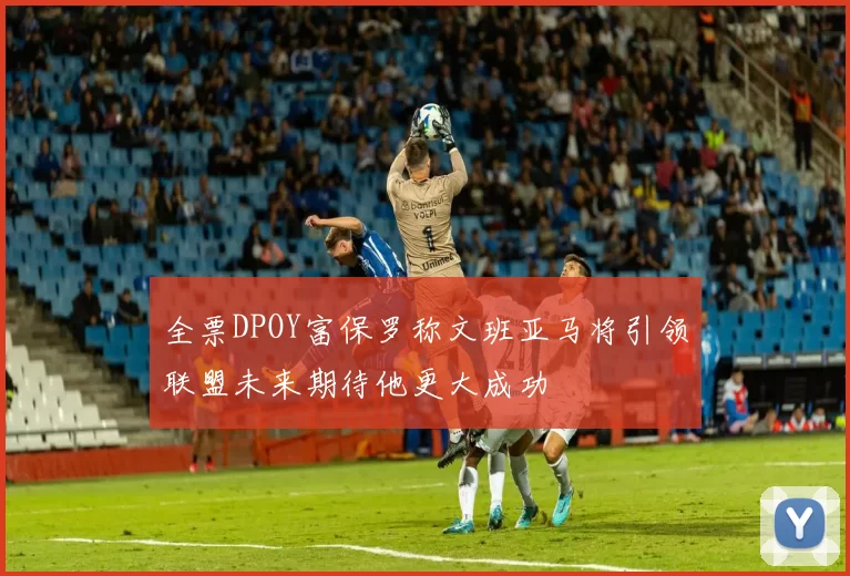 全票DPOY富保罗称文班亚马将引领联盟未来期待他更大成功