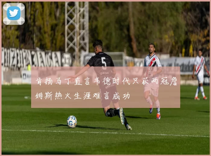 肯扬马丁直言韦德时代只获两冠詹姆斯热火生涯难言成功
