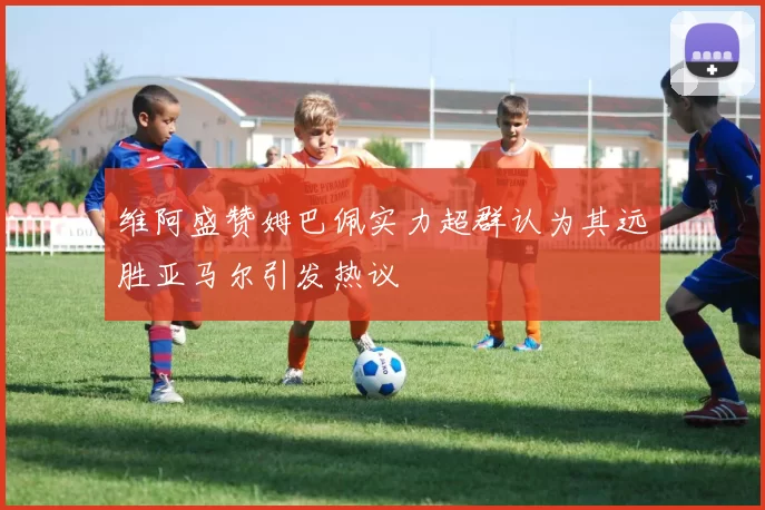 维阿盛赞姆巴佩实力超群认为其远胜亚马尔引发热议