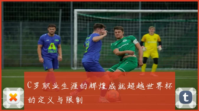 C罗职业生涯的辉煌成就超越世界杯的定义与限制
