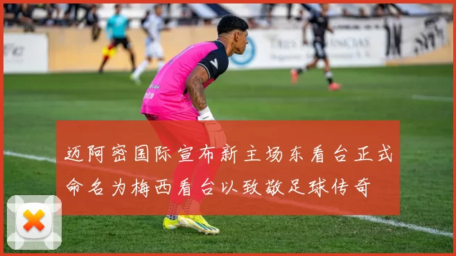 迈阿密国际宣布新主场东看台正式命名为梅西看台以致敬足球传奇